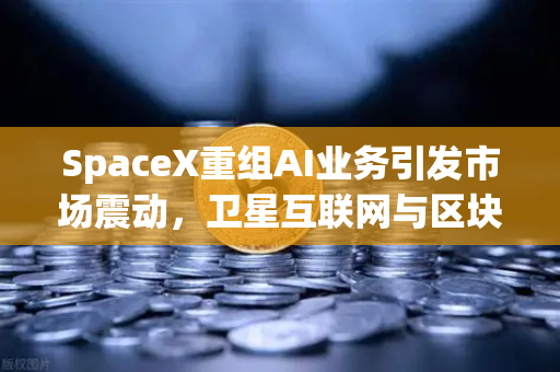 SpaceX重组AI业务引发市场震动，卫星互联网与区块链融合或成下一代技术风口