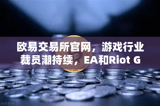 欧易交易所官网，游戏行业裁员潮持续，EA和Riot Games均宣布大规模裁员