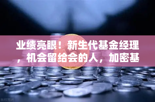 业绩亮眼！新生代基金经理，机会留给会的人，加密基金表现如何？