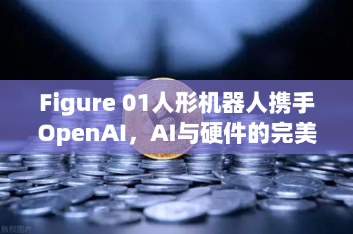 Figure 01人形机器人携手OpenAI，AI与硬件的完美融合，开启智能交互新时代