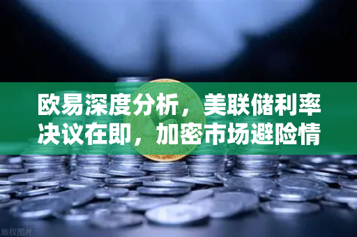 欧易深度分析，美联储利率决议在即，加密市场避险情绪升温