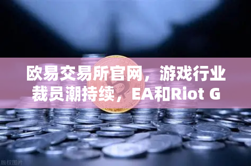 欧易交易所官网，游戏行业裁员潮持续，EA和Riot Games均宣布大规模裁员