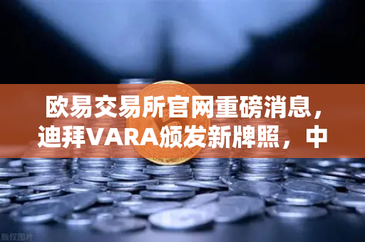 欧易交易所官网重磅消息，迪拜VARA颁发新牌照，中东业务版图再扩万亿市场