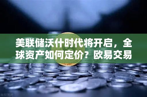 美联储沃什时代将开启，全球资产如何定价？欧易交易所官网深度解析