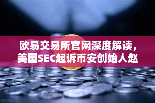 欧易交易所官网深度解读，美国SEC起诉币安创始人赵长鹏，指控其隐瞒交易控制权