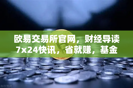 欧易交易所官网，财经导读7x24快讯，省就赚，基金买入费1折起