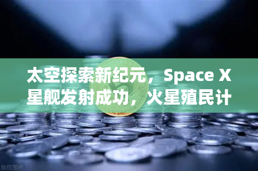太空探索新纪元，Space X星舰发射成功，火星殖民计划迈出关键一步