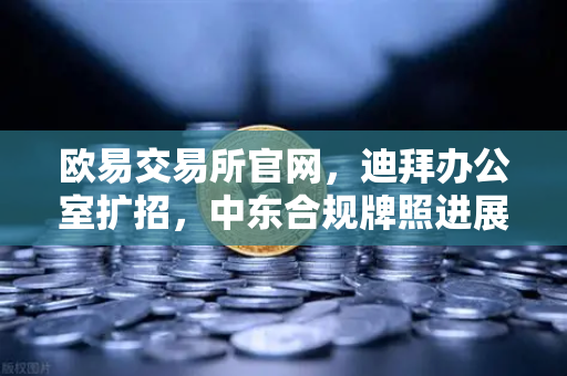 欧易交易所官网，迪拜办公室扩招，中东合规牌照进展加速全球布局
