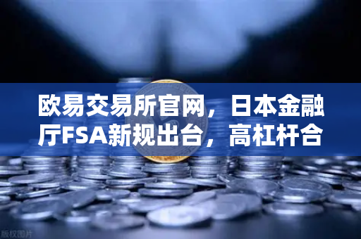 欧易交易所官网，日本金融厅FSA新规出台，高杠杆合约遭遇急刹车