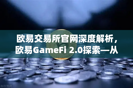 欧易交易所官网深度解析，欧易GameFi 2.0探索—从Play-to-Earn转向可持续的游戏经济模型