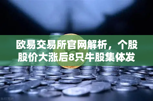 欧易交易所官网解析，个股股价大涨后8只牛股集体发布公告！减持潮来袭