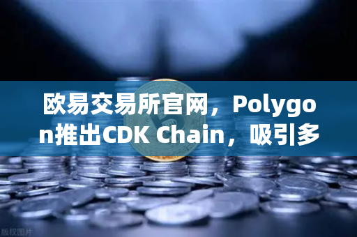 欧易交易所官网，Polygon推出CDK Chain，吸引多个游戏项目部署，助推Web3游戏生态爆发