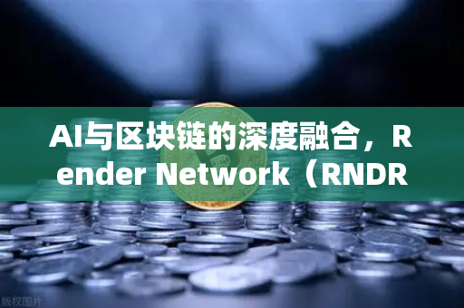 AI与区块链的深度融合，Render Network（RNDR）如何成为AI算力龙头