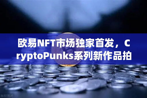 欧易NFT市场独家首发，CryptoPunks系列新作品拍卖—数字艺术收藏的全新里程碑