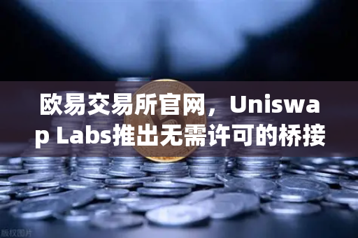 欧易交易所官网，Uniswap Labs推出无需许可的桥接功能，整合进前端界面