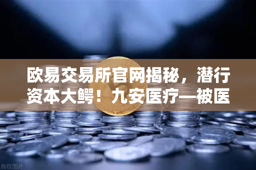 欧易交易所官网揭秘，潜行资本大鳄！九安医疗—被医药耽误的风投公司，是否已布局加密赛道？