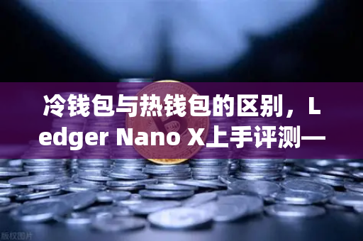 冷钱包与热钱包的区别，Ledger Nano X上手评测—欧易交易所用户必读指南