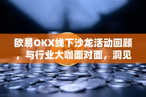欧易OKX线下沙龙活动回顾，与行业大咖面对面，洞见加密未来
