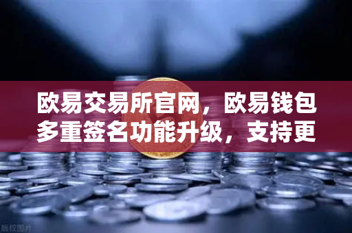 欧易交易所官网，欧易钱包多重签名功能升级，支持更多签名方与自定义规则