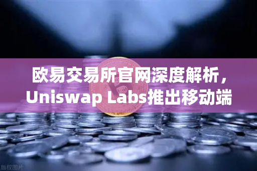 欧易交易所官网深度解析，Uniswap Labs推出移动端钱包应用，内置DApp浏览器开启DeFi新纪元
