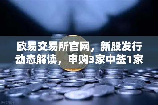 欧易交易所官网，新股发行动态解读，申购3家中签1家上市1家-第1张图片-欧易交易所