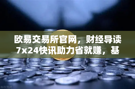 欧易交易所官网，财经导读7x24快讯助力省就赚，基金买入费1折起开启投资新纪元