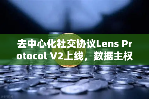 去中心化社交协议Lens Protocol V2上线，数据主权回归用户，欧易交易所下载生态迎来新变革