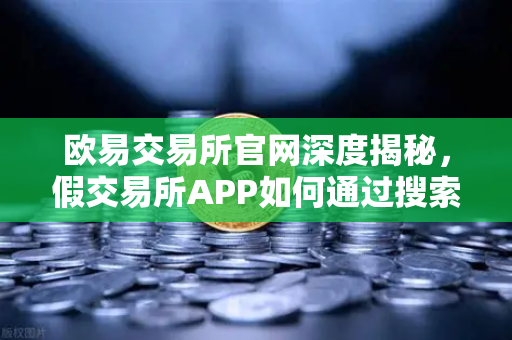 欧易交易所官网深度揭秘，假交易所APP如何通过搜索引擎广告传播陷阱