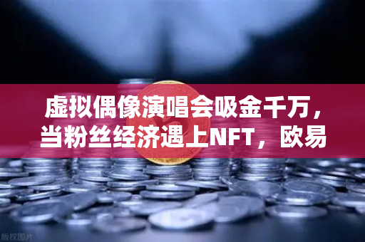 虚拟偶像演唱会吸金千万，当粉丝经济遇上NFT，欧易交易所如何领跑数字娱乐新赛道？