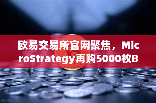 欧易交易所官网聚焦，MicroStrategy再购5000枚BTC，机构持仓报告揭示成本上移趋势