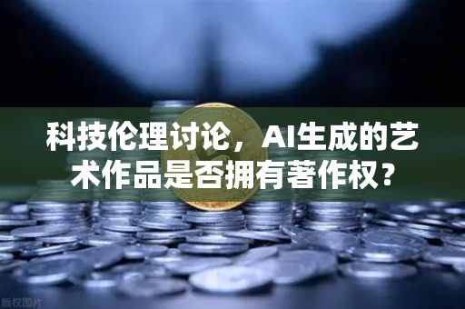 科技伦理讨论，AI生成的艺术作品是否拥有著作权？