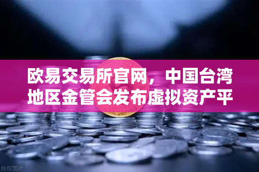 欧易交易所官网，中国台湾地区金管会发布虚拟资产平台及交易业务管理办法草案深度解读