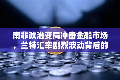 南非政治变局冲击金融市场，兰特汇率剧烈波动背后的深层逻辑