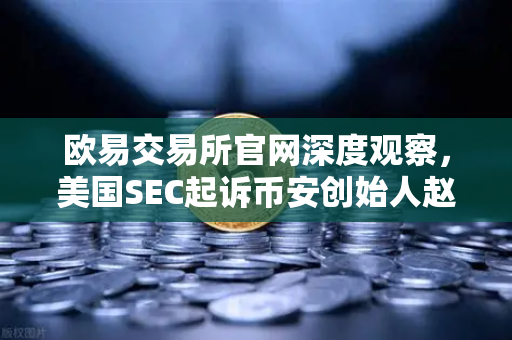 欧易交易所官网深度观察，美国SEC起诉币安创始人赵长鹏，指控其隐瞒交易控制权