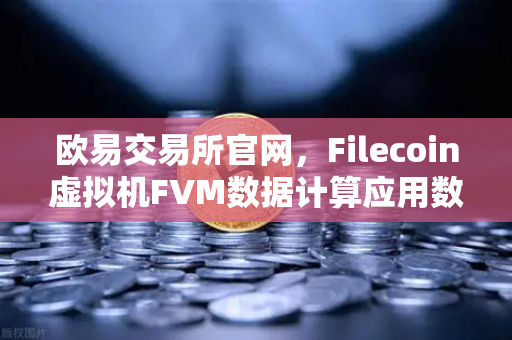 欧易交易所官网，Filecoin虚拟机FVM数据计算应用数量激增，Web3生态迎来新变革
