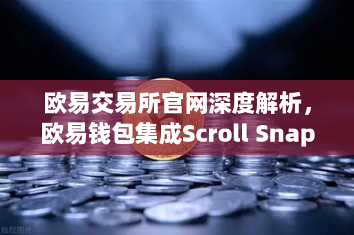 欧易交易所官网深度解析，欧易钱包集成Scroll Snap，体验基于zkEVM的Layer2革命