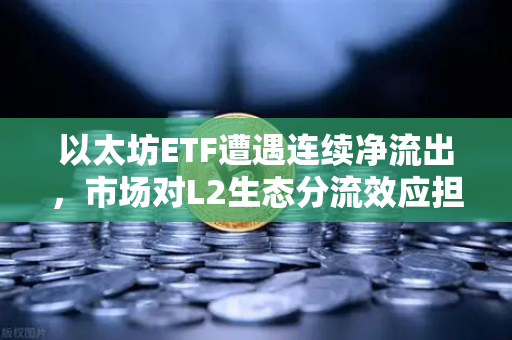 以太坊ETF遭遇连续净流出，市场对L2生态分流效应担忧加剧，深度解析与未来展望