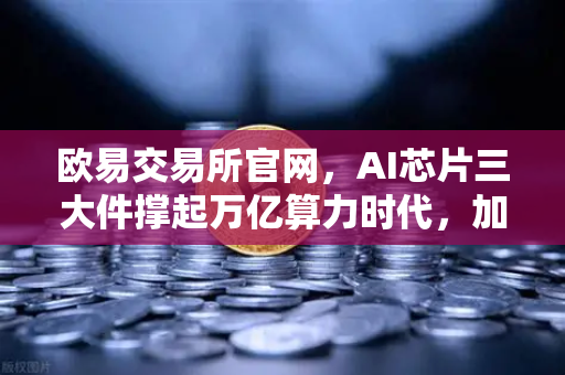 欧易交易所官网，AI芯片三大件撑起万亿算力时代，加密算力代币价值重估