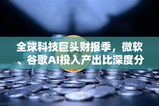 全球科技巨头财报季，微软、谷歌AI投入产出比深度分析—欧易交易所最新动态解读