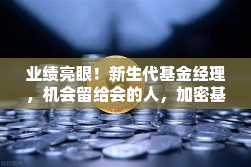 业绩亮眼！新生代基金经理，机会留给会的人，加密基金表现如何？