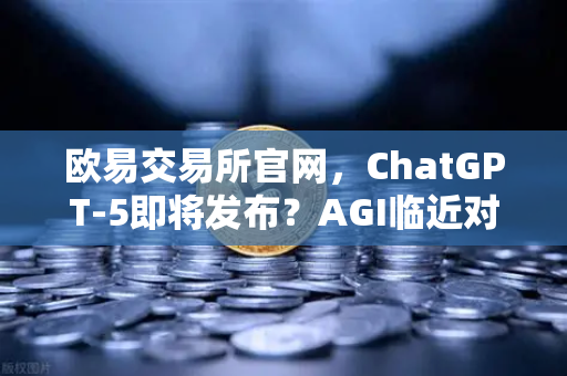 欧易交易所官网，ChatGPT-5即将发布？AGI临近对人类社会意味着什么