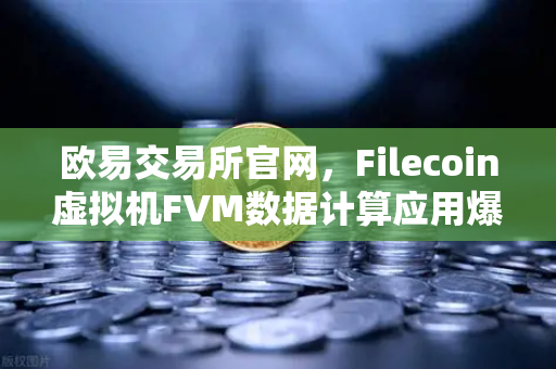 欧易交易所官网，Filecoin虚拟机FVM数据计算应用爆发式增长，Web3生态迎来新拐点