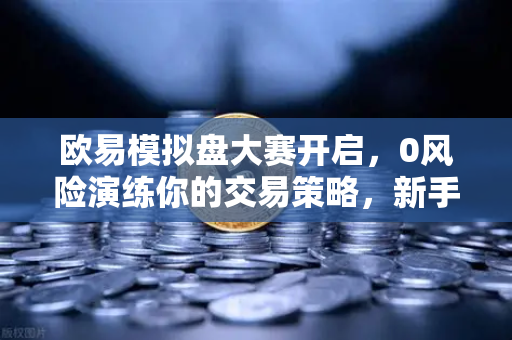 欧易模拟盘大赛开启，0风险演练你的交易策略，新手老手必看