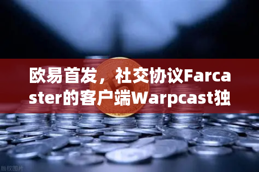 欧易首发，社交协议Farcaster的客户端Warpcast独家上线 探索去中心化社交新纪元