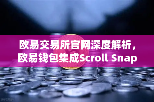 欧易交易所官网深度解析，欧易钱包集成Scroll Snap，体验基于zkEVM的Layer2革命
