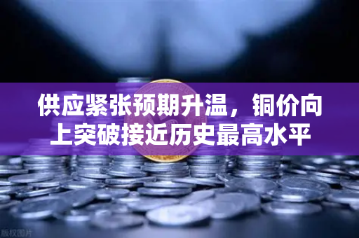 供应紧张预期升温，铜价向上突破接近历史最高水平