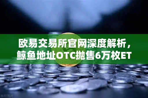 欧易交易所官网深度解析，鲸鱼地址OTC抛售6万枚ETH引发的市场波动与交易量异常预警