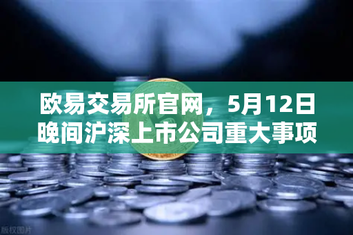 欧易交易所官网,5月12日晚间沪深上市公司重大事项公告最新快递,涉币概念股引关注-第1张图片-欧易交易所 欧易交易所官网,5月12日晚间沪深上市公司重大事项公告最新快递,涉币概念股引关注-第1张图片-欧易交易所