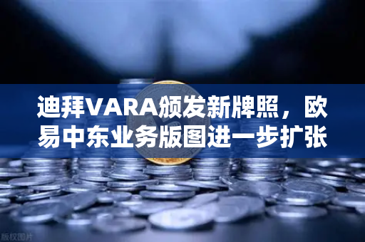 迪拜VARA颁发新牌照，欧易中东业务版图进一步扩张，合规化进程加速，全球战略再下一城