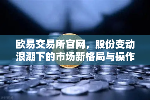 欧易交易所官网，股份变动浪潮下的市场新格局与操作指南